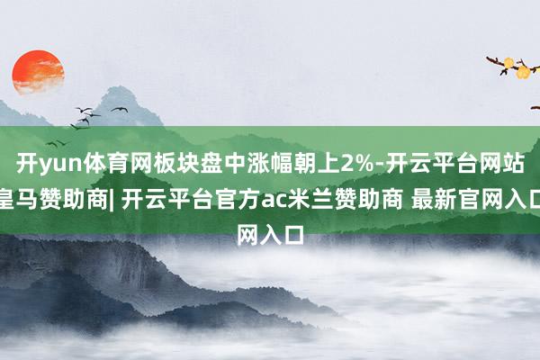 开yun体育网板块盘中涨幅朝上2%-开云平台网站皇马赞助商| 开云平台官方ac米兰赞助商 最新官网入口