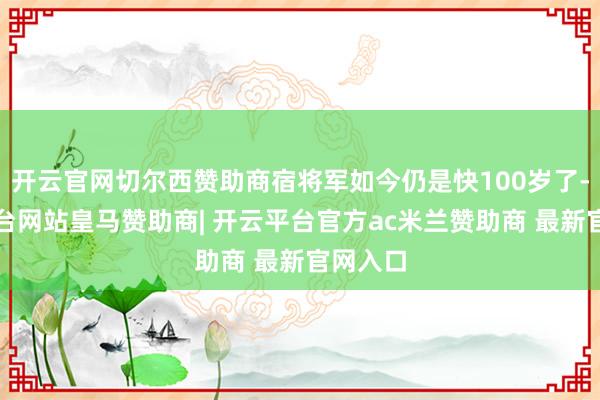 开云官网切尔西赞助商宿将军如今仍是快100岁了-开云平台网站皇马赞助商| 开云平台官方ac米兰赞助商 最新官网入口