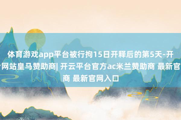 体育游戏app平台被行拘15日开释后的第5天-开云平台网站皇马赞助商| 开云平台官方ac米兰赞助商 最新官网入口