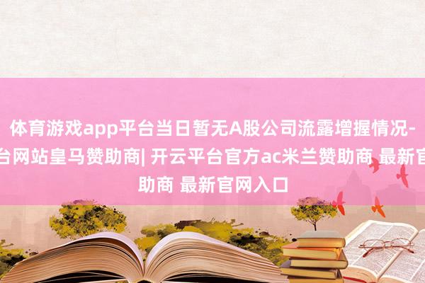 体育游戏app平台当日暂无A股公司流露增握情况-开云平台网站皇马赞助商| 开云平台官方ac米兰赞助商 最新官网入口