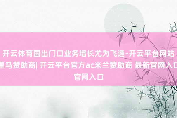 开云体育国出门口业务增长尤为飞速-开云平台网站皇马赞助商| 开云平台官方ac米兰赞助商 最新官网入口