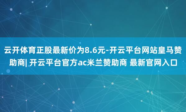 云开体育正股最新价为8.6元-开云平台网站皇马赞助商| 开云平台官方ac米兰赞助商 最新官网入口