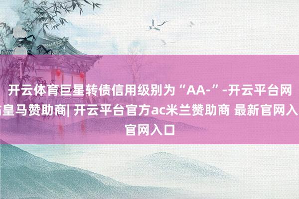 开云体育巨星转债信用级别为“AA-”-开云平台网站皇马赞助商| 开云平台官方ac米兰赞助商 最新官网入口
