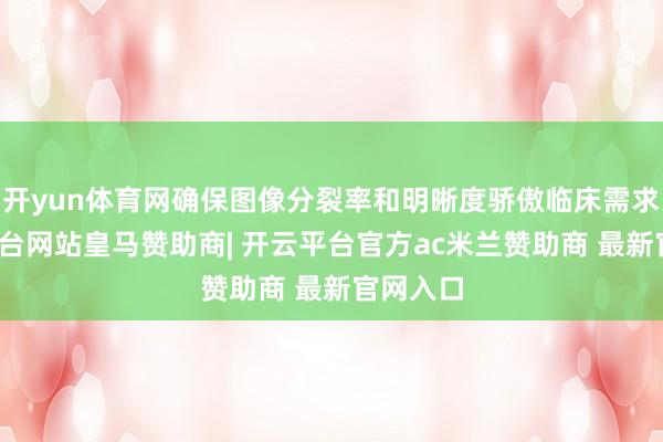 开yun体育网确保图像分裂率和明晰度骄傲临床需求-开云平台网站皇马赞助商| 开云平台官方ac米兰赞助商 最新官网入口