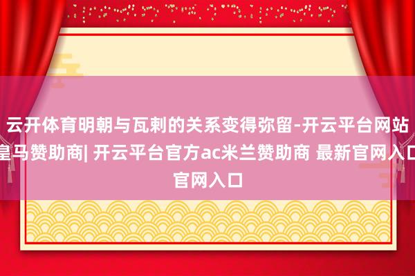 云开体育明朝与瓦剌的关系变得弥留-开云平台网站皇马赞助商| 开云平台官方ac米兰赞助商 最新官网入口