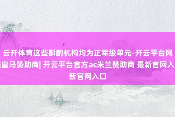 云开体育这些斟酌机构均为正军级单元-开云平台网站皇马赞助商| 开云平台官方ac米兰赞助商 最新官网入口
