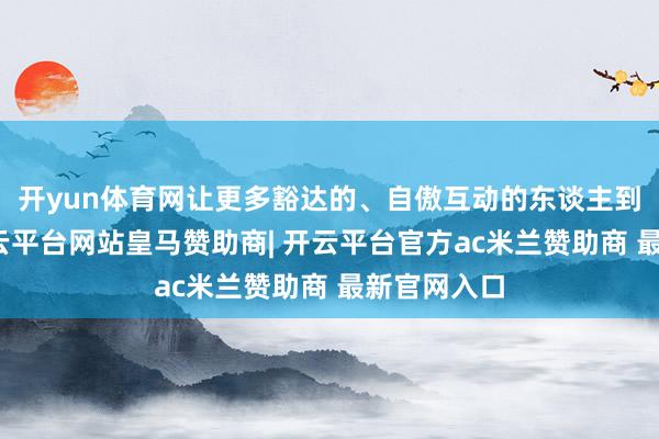 开yun体育网让更多豁达的、自傲互动的东谈主到前排来-开云平台网站皇马赞助商| 开云平台官方ac米兰赞助商 最新官网入口