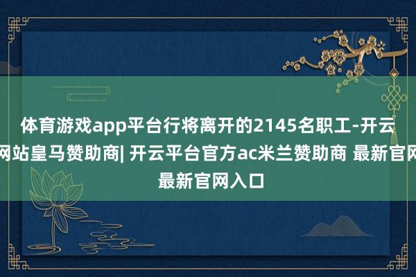 体育游戏app平台行将离开的2145名职工-开云平台网站皇马赞助商| 开云平台官方ac米兰赞助商 最新官网入口