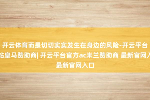 开云体育而是切切实实发生在身边的风险-开云平台网站皇马赞助商| 开云平台官方ac米兰赞助商 最新官网入口