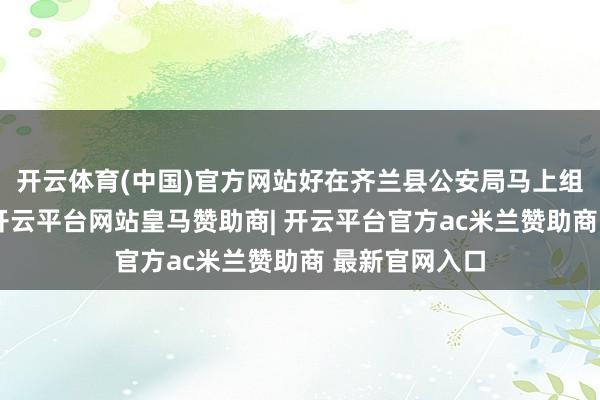开云体育(中国)官方网站好在齐兰县公安局马上组织周边警力-开云平台网站皇马赞助商| 开云平台官方ac米兰赞助商 最新官网入口