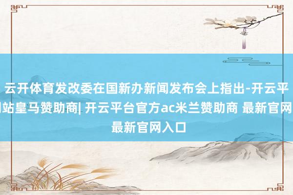 云开体育发改委在国新办新闻发布会上指出-开云平台网站皇马赞助商| 开云平台官方ac米兰赞助商 最新官网入口