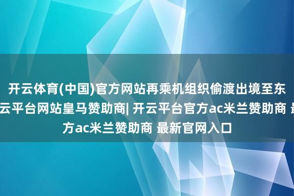 开云体育(中国)官方网站再乘机组织偷渡出境至东南亚国度-开云平台网站皇马赞助商| 开云平台官方ac米兰赞助商 最新官网入口