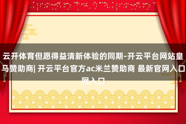 云开体育但愿得益清新体验的同期-开云平台网站皇马赞助商| 开云平台官方ac米兰赞助商 最新官网入口