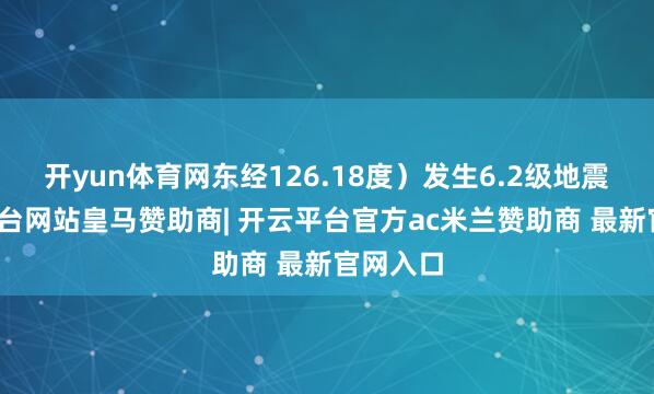 开yun体育网东经126.18度）发生6.2级地震-开云平台网站皇马赞助商| 开云平台官方ac米兰赞助商 最新官网入口