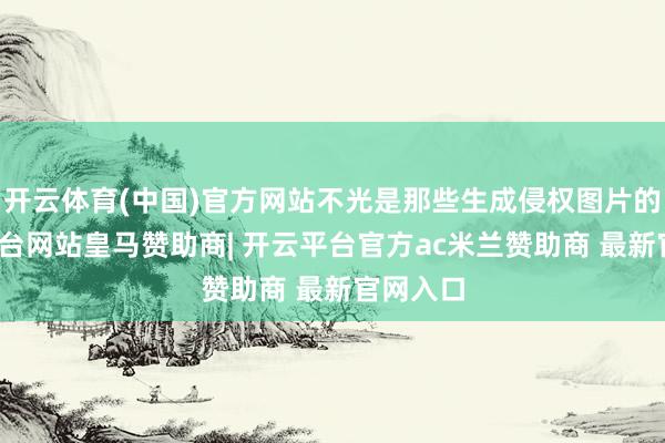 开云体育(中国)官方网站不光是那些生成侵权图片的-开云平台网站皇马赞助商| 开云平台官方ac米兰赞助商 最新官网入口