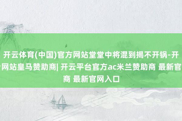 开云体育(中国)官方网站堂堂中将混到揭不开锅-开云平台网站皇马赞助商| 开云平台官方ac米兰赞助商 最新官网入口