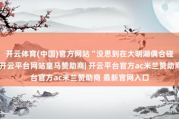 开云体育(中国)官方网站“没思到在大明湖偶合碰上泉水节行径-开云平台网站皇马赞助商| 开云平台官方ac米兰赞助商 最新官网入口