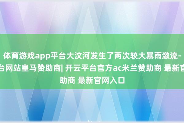 体育游戏app平台大汶河发生了两次较大暴雨激流-开云平台网站皇马赞助商| 开云平台官方ac米兰赞助商 最新官网入口