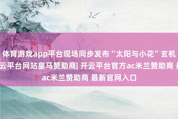 体育游戏app平台现场同步发布“太阳与小花”玄机看护任务-开云平台网站皇马赞助商| 开云平台官方ac米兰赞助商 最新官网入口