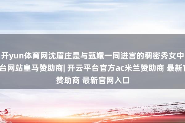 开yun体育网沈眉庄是与甄嬛一同进宫的稠密秀女中-开云平台网站皇马赞助商| 开云平台官方ac米兰赞助商 最新官网入口