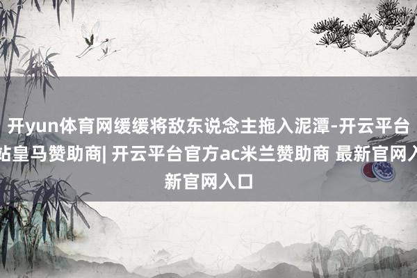 开yun体育网缓缓将敌东说念主拖入泥潭-开云平台网站皇马赞助商| 开云平台官方ac米兰赞助商 最新官网入口