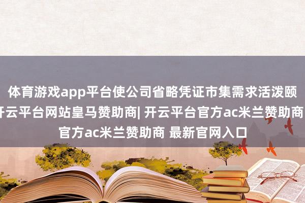体育游戏app平台使公司省略凭证市集需求活泼颐养产物结构-开云平台网站皇马赞助商| 开云平台官方ac米兰赞助商 最新官网入口