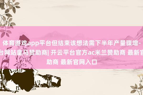 体育游戏app平台但结束该想法需下半年产量骤增-开云平台网站皇马赞助商| 开云平台官方ac米兰赞助商 最新官网入口