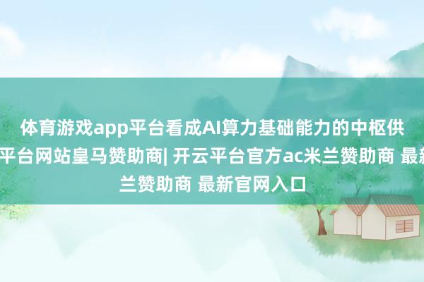 体育游戏app平台 看成AI算力基础能力的中枢供应商-开云平台网站皇马赞助商| 开云平台官方ac米兰赞助商 最新官网入口