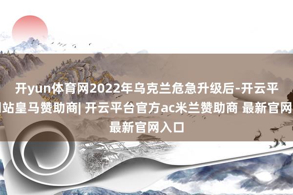 开yun体育网2022年乌克兰危急升级后-开云平台网站皇马赞助商| 开云平台官方ac米兰赞助商 最新官网入口