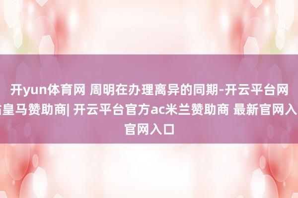 开yun体育网 周明在办理离异的同期-开云平台网站皇马赞助商| 开云平台官方ac米兰赞助商 最新官网入口