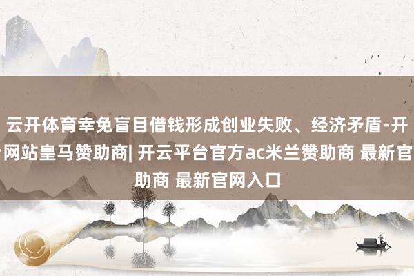 云开体育幸免盲目借钱形成创业失败、经济矛盾-开云平台网站皇马赞助商| 开云平台官方ac米兰赞助商 最新官网入口