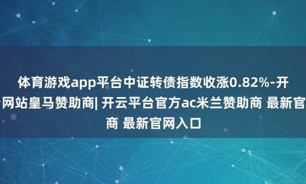 体育游戏app平台中证转债指数收涨0.82%-开云平台网站皇马赞助商| 开云平台官方ac米兰赞助商 最新官网入口