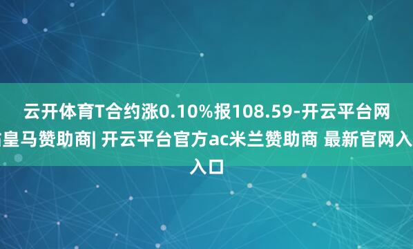 云开体育T合约涨0.10%报108.59-开云平台网站皇马赞助商| 开云平台官方ac米兰赞助商 最新官网入口