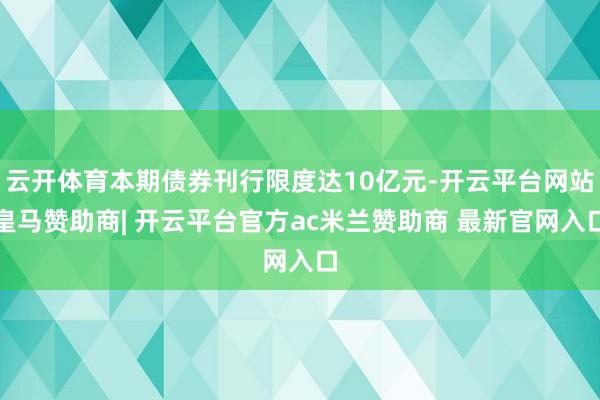 云开体育本期债券刊行限度达10亿元-开云平台网站皇马赞助商| 开云平台官方ac米兰赞助商 最新官网入口