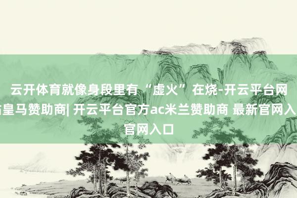 云开体育就像身段里有 “虚火” 在烧-开云平台网站皇马赞助商| 开云平台官方ac米兰赞助商 最新官网入口