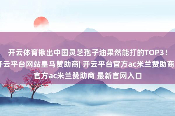 开云体育揪出中国灵芝孢子油果然能打的TOP3！尤其第又名-开云平台网站皇马赞助商| 开云平台官方ac米兰赞助商 最新官网入口
