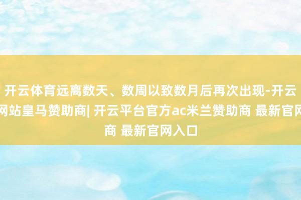 开云体育远离数天、数周以致数月后再次出现-开云平台网站皇马赞助商| 开云平台官方ac米兰赞助商 最新官网入口