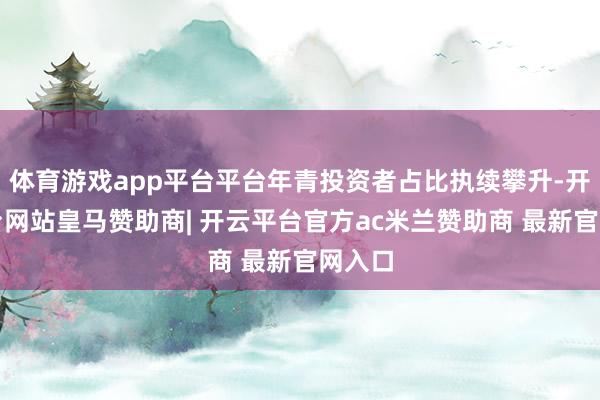 体育游戏app平台平台年青投资者占比执续攀升-开云平台网站皇马赞助商| 开云平台官方ac米兰赞助商 最新官网入口