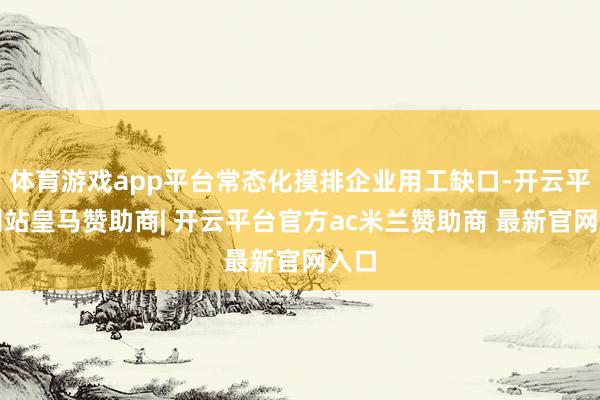 体育游戏app平台常态化摸排企业用工缺口-开云平台网站皇马赞助商| 开云平台官方ac米兰赞助商 最新官网入口