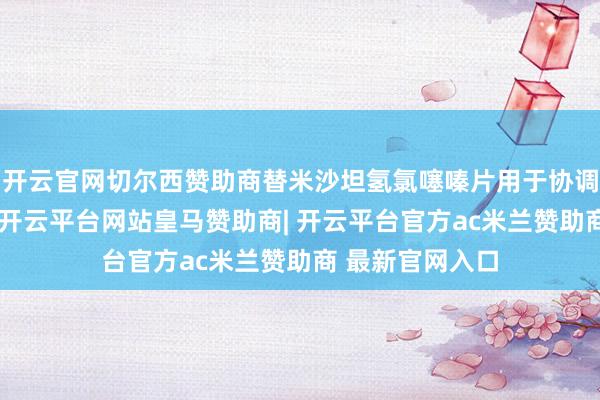 开云官网切尔西赞助商替米沙坦氢氯噻嗪片用于协调原发性高血压-开云平台网站皇马赞助商| 开云平台官方ac米兰赞助商 最新官网入口