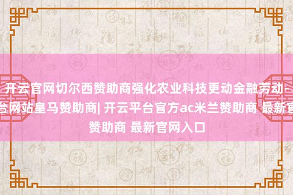 开云官网切尔西赞助商强化农业科技更动金融劳动-开云平台网站皇马赞助商| 开云平台官方ac米兰赞助商 最新官网入口
