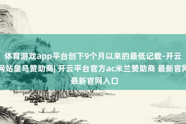 体育游戏app平台创下9个月以来的最低记载-开云平台网站皇马赞助商| 开云平台官方ac米兰赞助商 最新官网入口