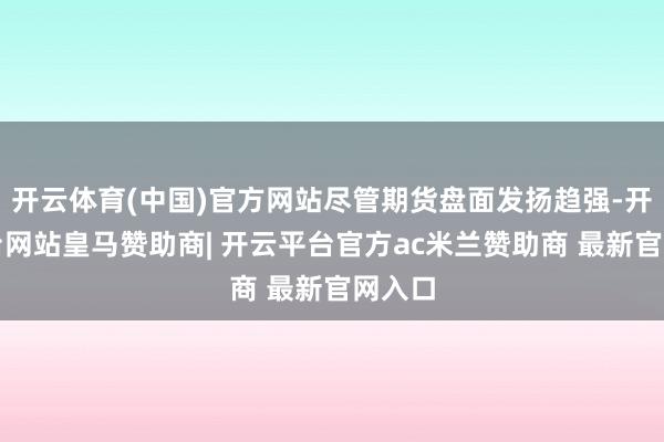 开云体育(中国)官方网站尽管期货盘面发扬趋强-开云平台网站皇马赞助商| 开云平台官方ac米兰赞助商 最新官网入口