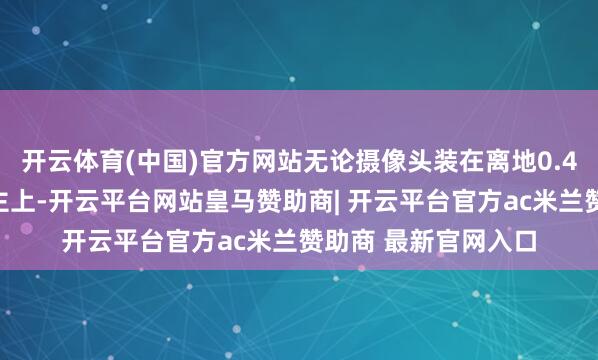 开云体育(中国)官方网站无论摄像头装在离地0.4米的矮小机器东谈主上-开云平台网站皇马赞助商| 开云平台官方ac米兰赞助商 最新官网入口