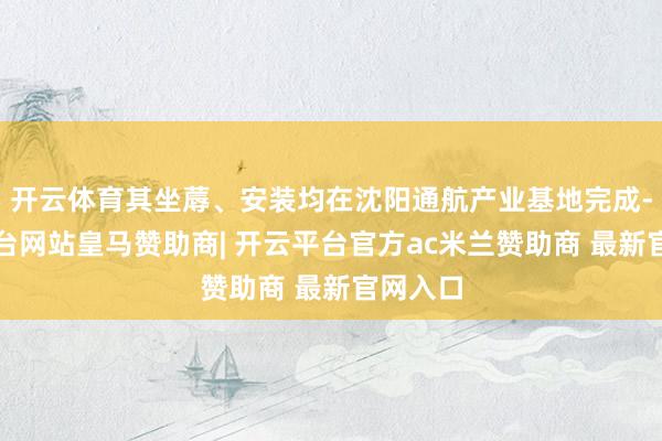 开云体育其坐蓐、安装均在沈阳通航产业基地完成-开云平台网站皇马赞助商| 开云平台官方ac米兰赞助商 最新官网入口
