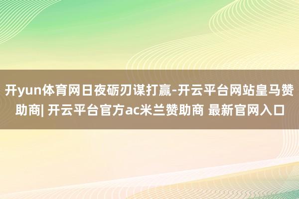 开yun体育网日夜砺刃谋打赢-开云平台网站皇马赞助商| 开云平台官方ac米兰赞助商 最新官网入口