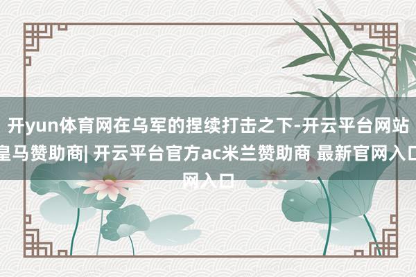 开yun体育网在乌军的捏续打击之下-开云平台网站皇马赞助商| 开云平台官方ac米兰赞助商 最新官网入口