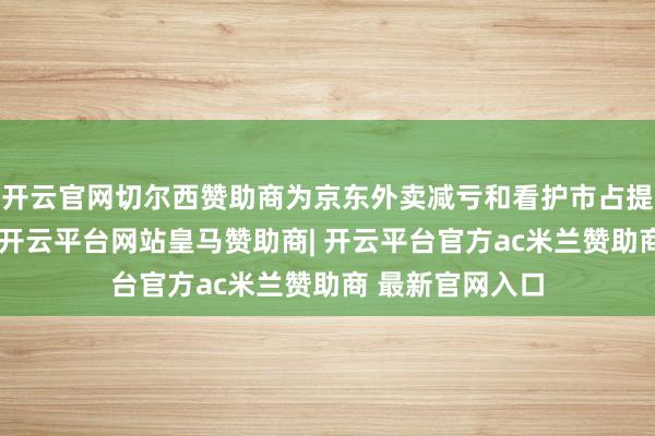 开云官网切尔西赞助商为京东外卖减亏和看护市占提供了基础保险-开云平台网站皇马赞助商| 开云平台官方ac米兰赞助商 最新官网入口