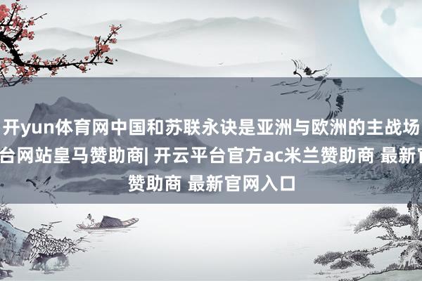 开yun体育网中国和苏联永诀是亚洲与欧洲的主战场-开云平台网站皇马赞助商| 开云平台官方ac米兰赞助商 最新官网入口