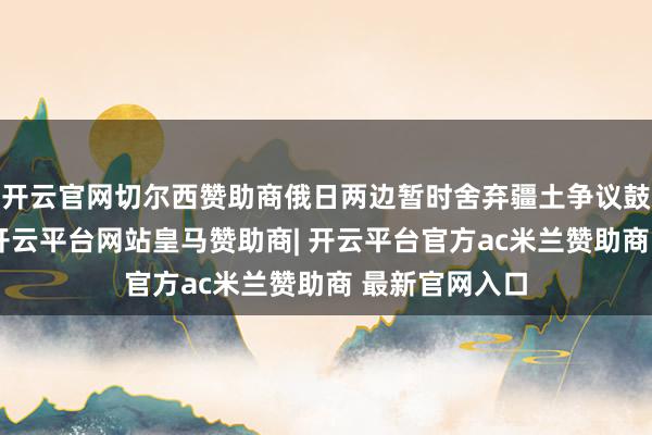开云官网切尔西赞助商俄日两边暂时舍弃疆土争议鼓励经贸互助-开云平台网站皇马赞助商| 开云平台官方ac米兰赞助商 最新官网入口